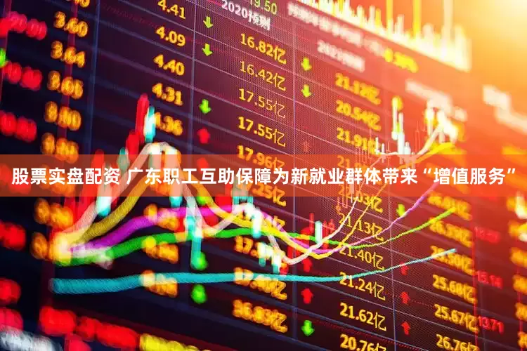 股票实盘配资 广东职工互助保障为新就业群体带来“增值服务”