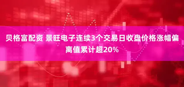 贝格富配资 景旺电子连续3个交易日收盘价格涨幅偏离值累计超20%