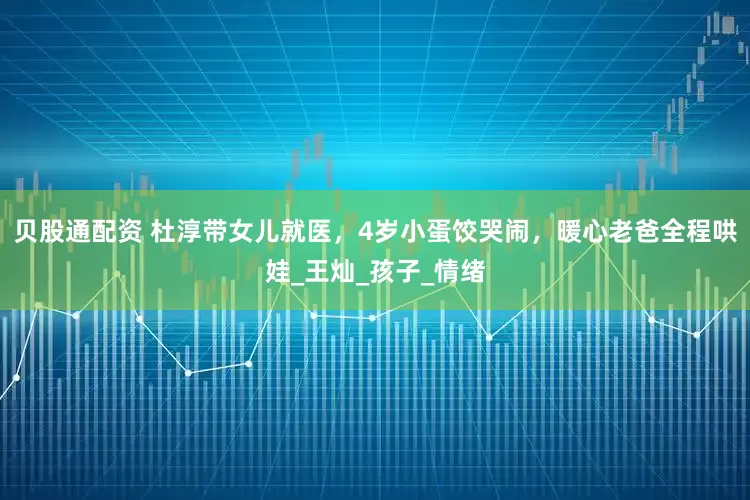 贝股通配资 杜淳带女儿就医，4岁小蛋饺哭闹，暖心老爸全程哄娃_王灿_孩子_情绪