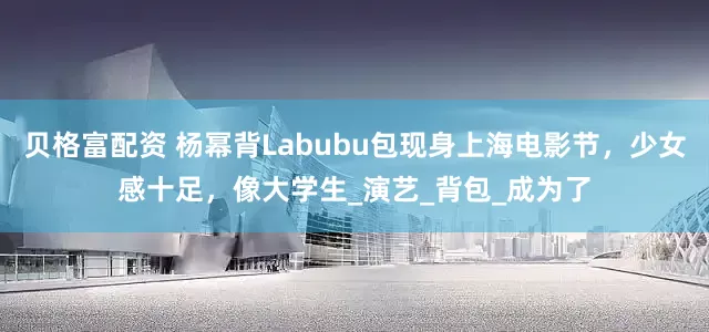 贝格富配资 杨幂背Labubu包现身上海电影节，少女感十足，像大学生_演艺_背包_成为了