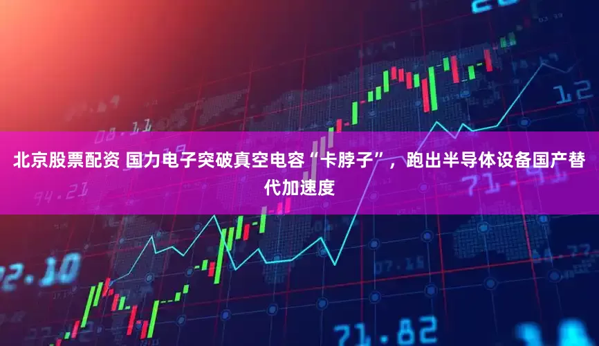 北京股票配资 国力电子突破真空电容“卡脖子”，跑出半导体设备国产替代加速度