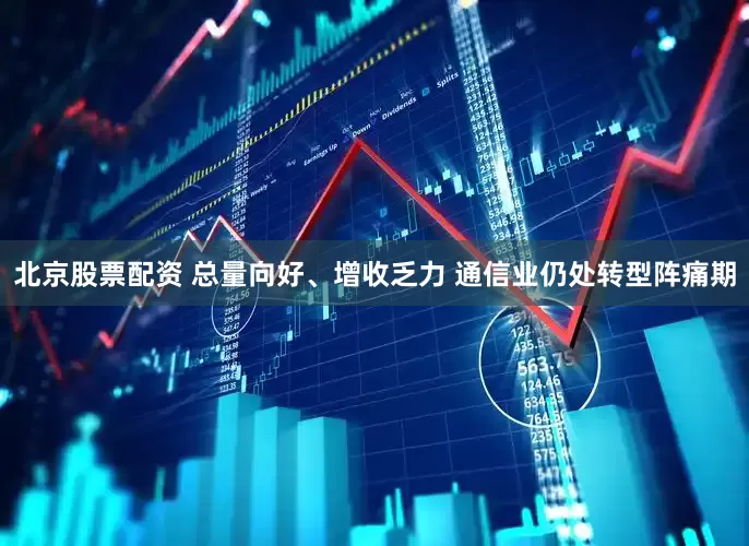北京股票配资 总量向好、增收乏力 通信业仍处转型阵痛期
